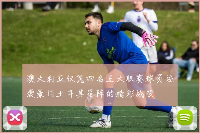 澳大利亚仅凭四名五大联赛球员逆袭豪门土耳其星阵的精彩战役