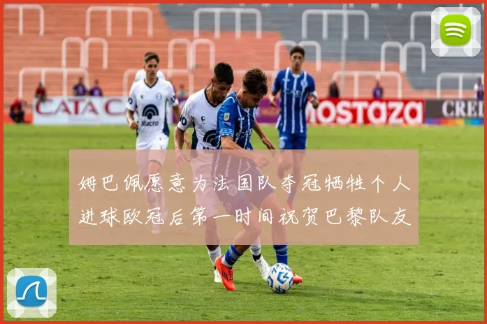 姆巴佩愿意为法国队夺冠牺牲个人进球欧冠后第一时间祝贺巴黎队友