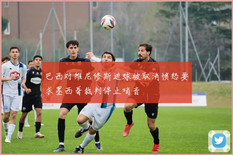 巴西对维尼修斯进球被取消愤怒要求墨西哥裁判停止哨音