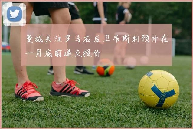 曼城关注罗马右后卫韦斯利预计在一月底前递交报价