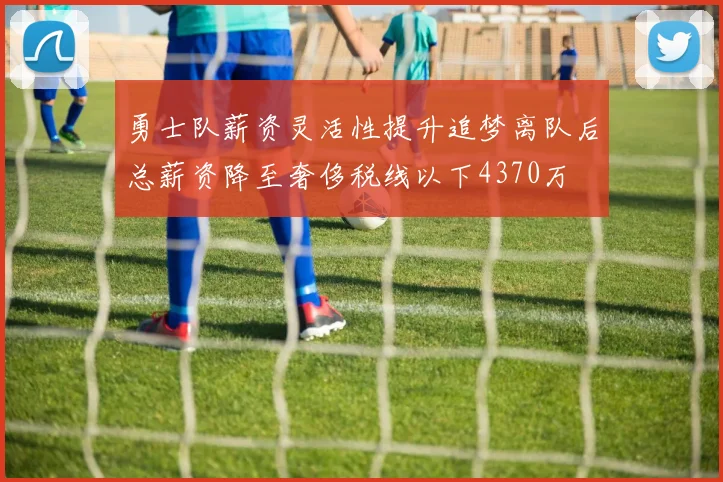 勇士队薪资灵活性提升追梦离队后总薪资降至奢侈税线以下4370万