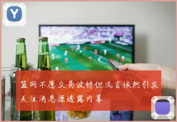 篮网不愿交易波特但流言依然引发关注消息源透露内幕