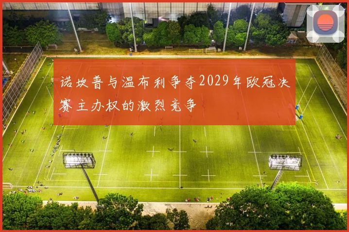 诺坎普与温布利争夺2029年欧冠决赛主办权的激烈竞争