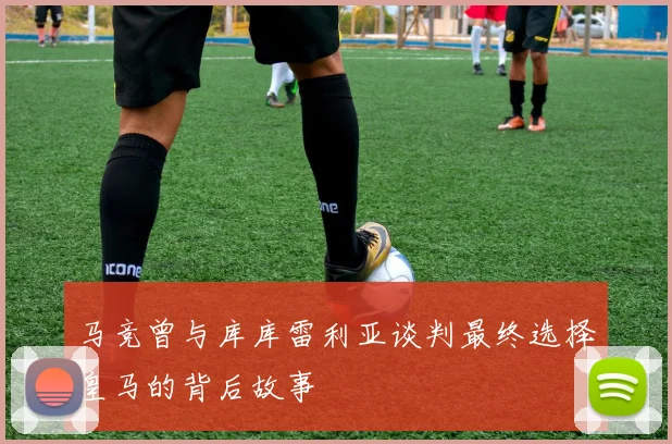 马竞曾与库库雷利亚谈判最终选择皇马的背后故事