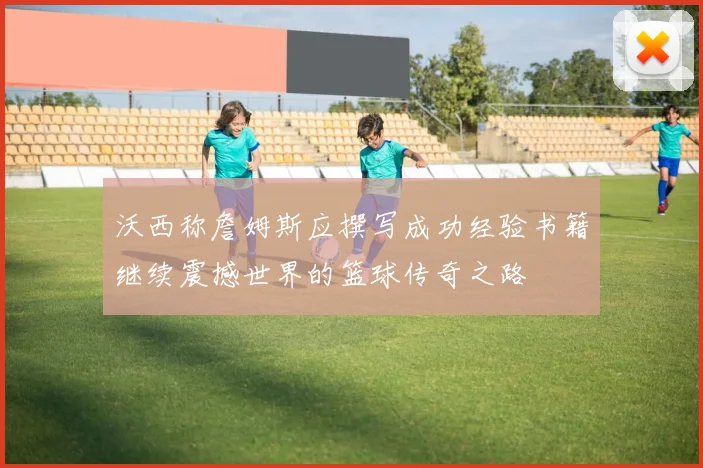 沃西称詹姆斯应撰写成功经验书籍继续震撼世界的篮球传奇之路
