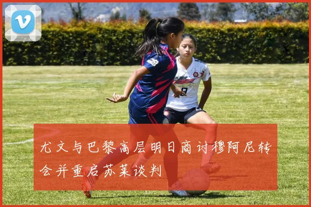 尤文与巴黎高层明日商讨穆阿尼转会并重启苏莱谈判