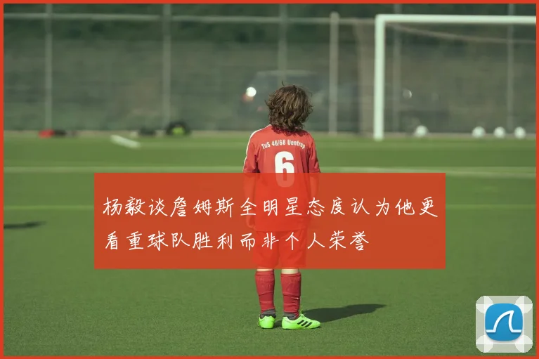 杨毅谈詹姆斯全明星态度认为他更看重球队胜利而非个人荣誉