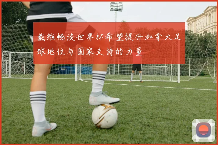戴维畅谈世界杯希望提升加拿大足球地位与国家支持的力量