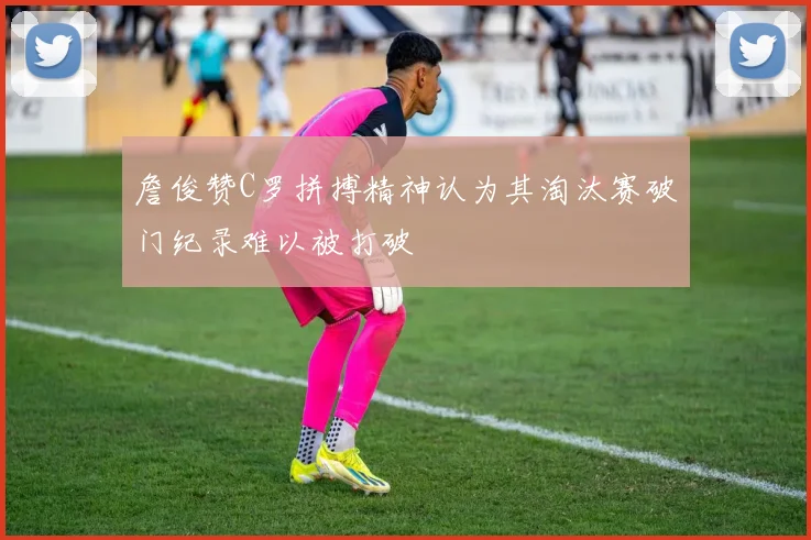 詹俊赞C罗拼搏精神认为其淘汰赛破门纪录难以被打破