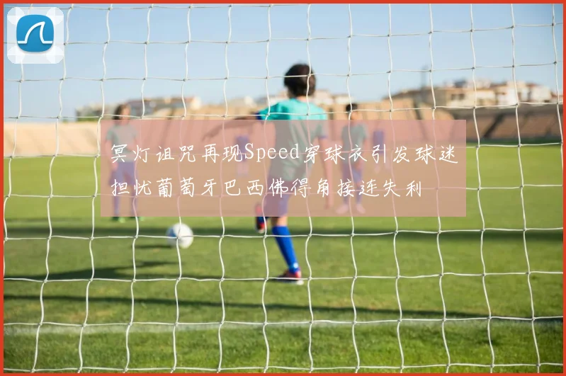 冥灯诅咒再现Speed穿球衣引发球迷担忧葡萄牙巴西佛得角接连失利