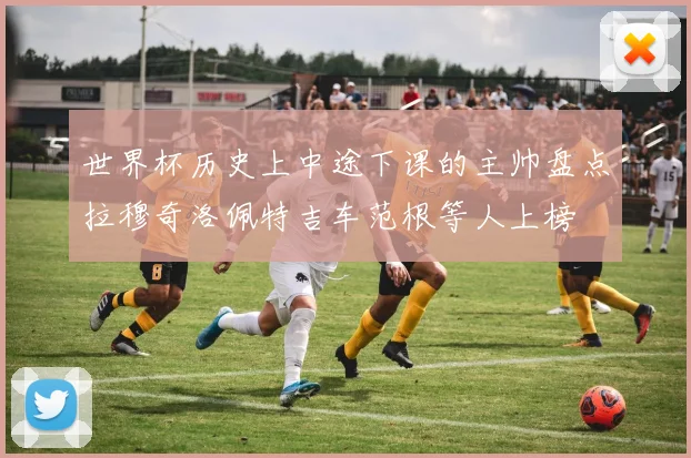 世界杯历史上中途下课的主帅盘点拉穆奇洛佩特吉车范根等人上榜